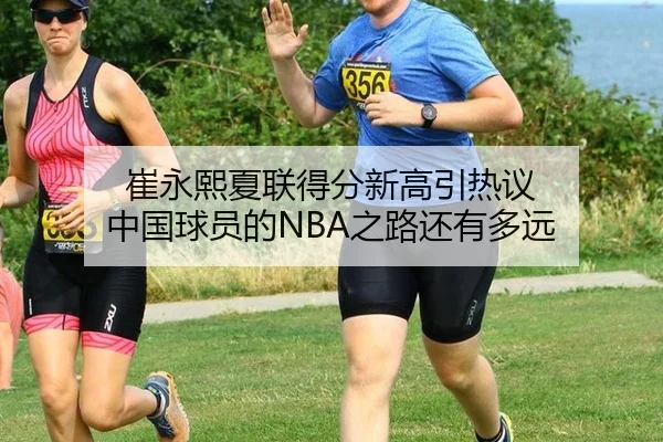 崔永熙夏联得分新高引热议 中国球员的NBA之路还有多远